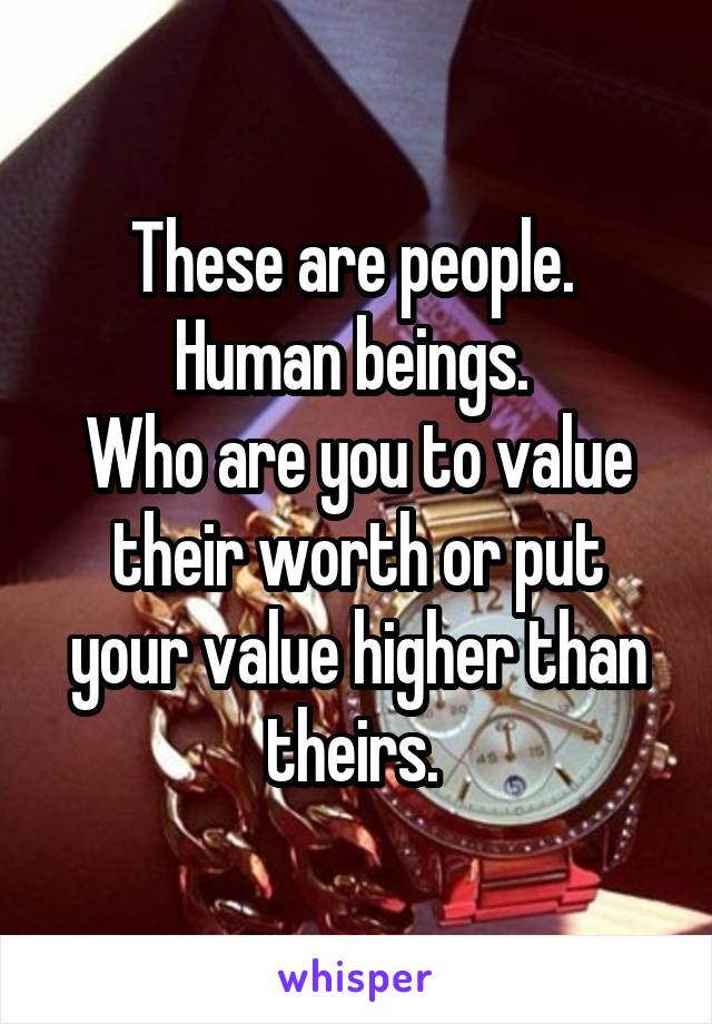 These are people. 
Human beings. 
Who are you to value their worth or put your value higher than theirs. 