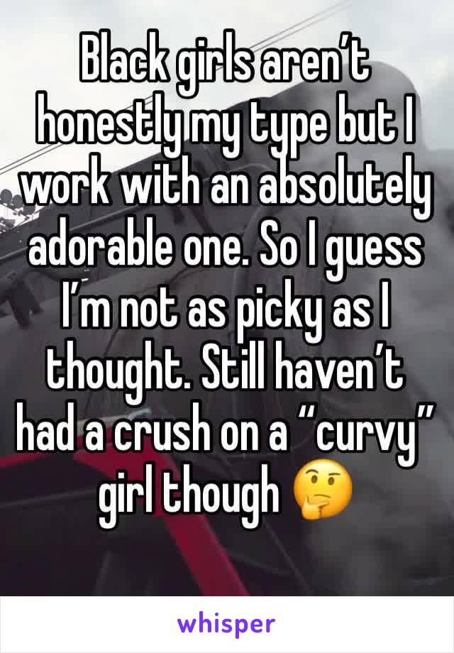 Black girls aren’t honestly my type but I work with an absolutely adorable one. So I guess I’m not as picky as I thought. Still haven’t had a crush on a “curvy” girl though 🤔