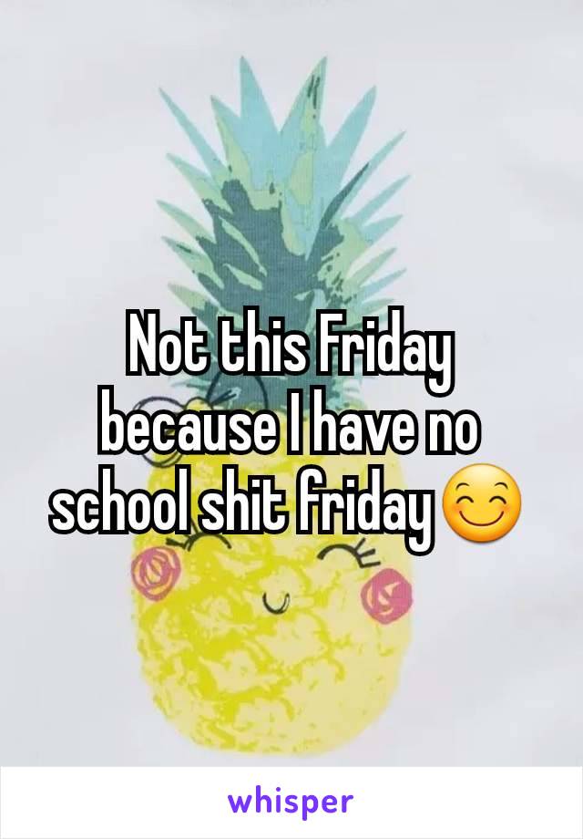Not this Friday because I have no school shit friday😊