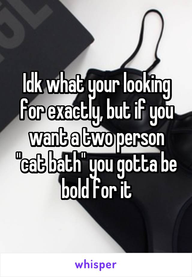 Idk what your looking for exactly, but if you want a two person "cat bath" you gotta be bold for it