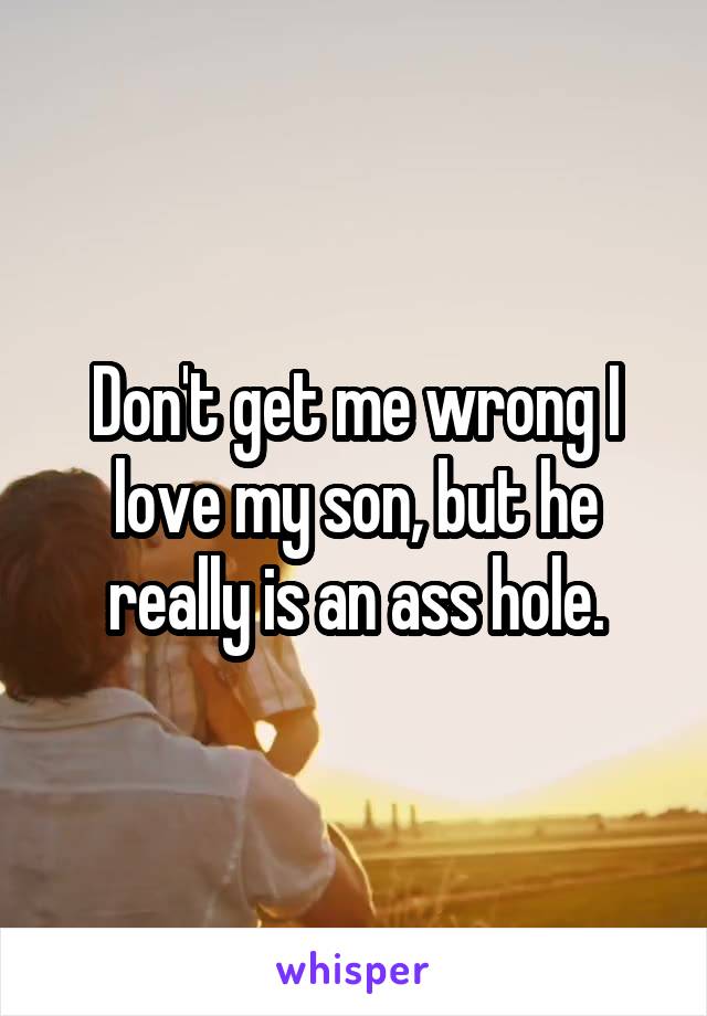Don't get me wrong I love my son, but he really is an ass hole.