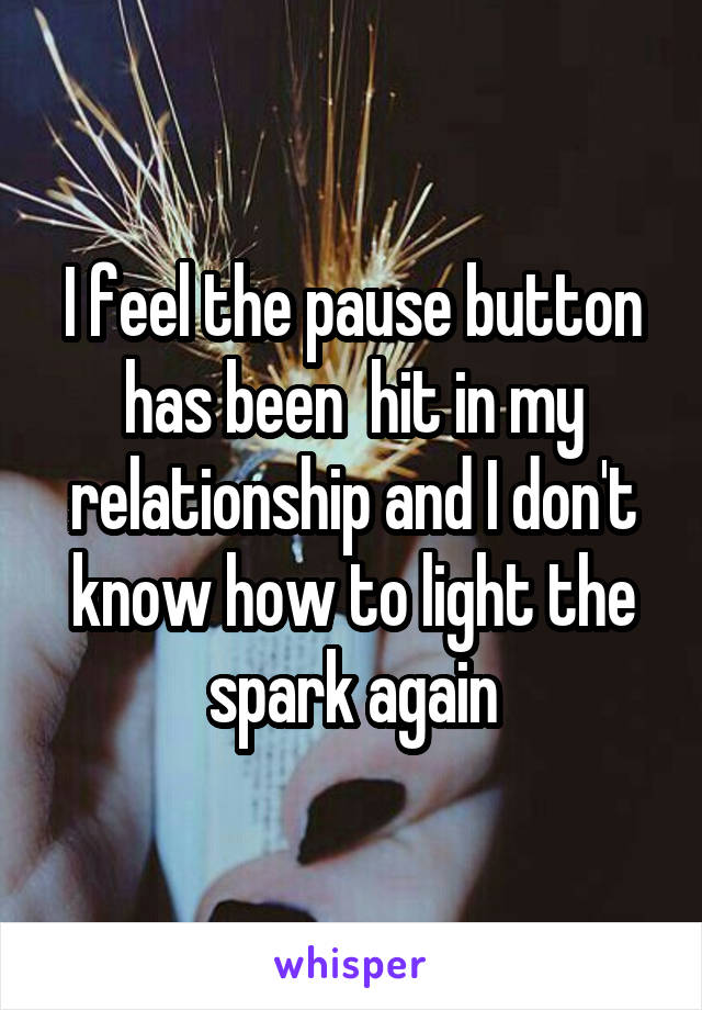 I feel the pause button has been  hit in my relationship and I don't know how to light the spark again