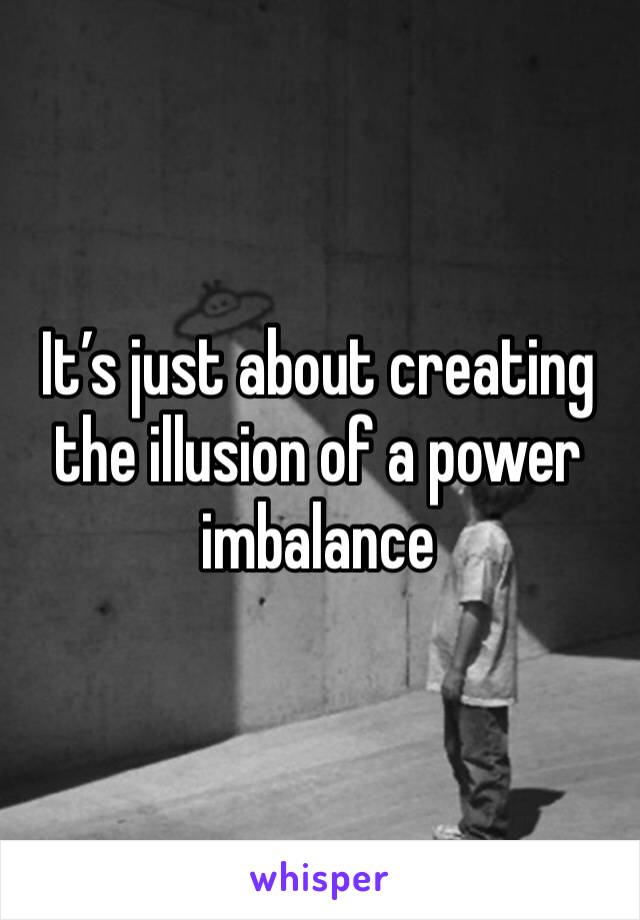 It’s just about creating the illusion of a power imbalance