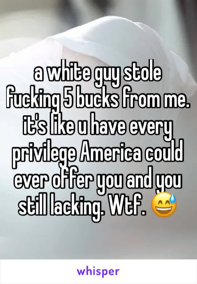 a white guy stole fucking 5 bucks from me. it's like u have every privilege America could ever offer you and you still lacking. Wtf. 😅