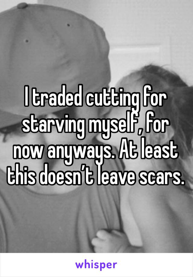 I traded cutting for starving myself, for now anyways. At least this doesn’t leave scars. 