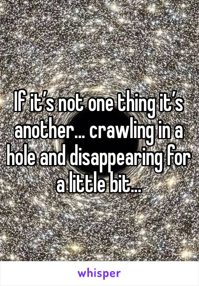 If it’s not one thing it’s another... crawling in a hole and disappearing for a little bit... 