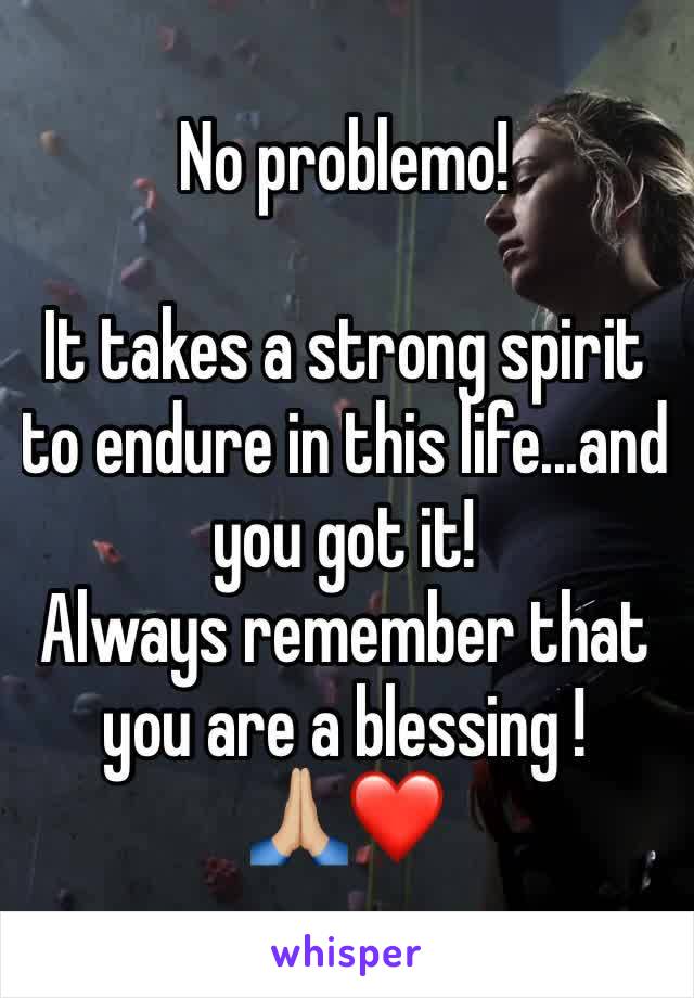 No problemo!

It takes a strong spirit to endure in this life...and you got it!
Always remember that  you are a blessing ! 
🙏🏼❤️