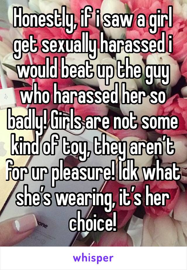 Honestly, if i saw a girl get sexually harassed i would beat up the guy who harassed her so badly! Girls are not some kind of toy, they aren’t for ur pleasure! Idk what she’s wearing, it’s her choice!
