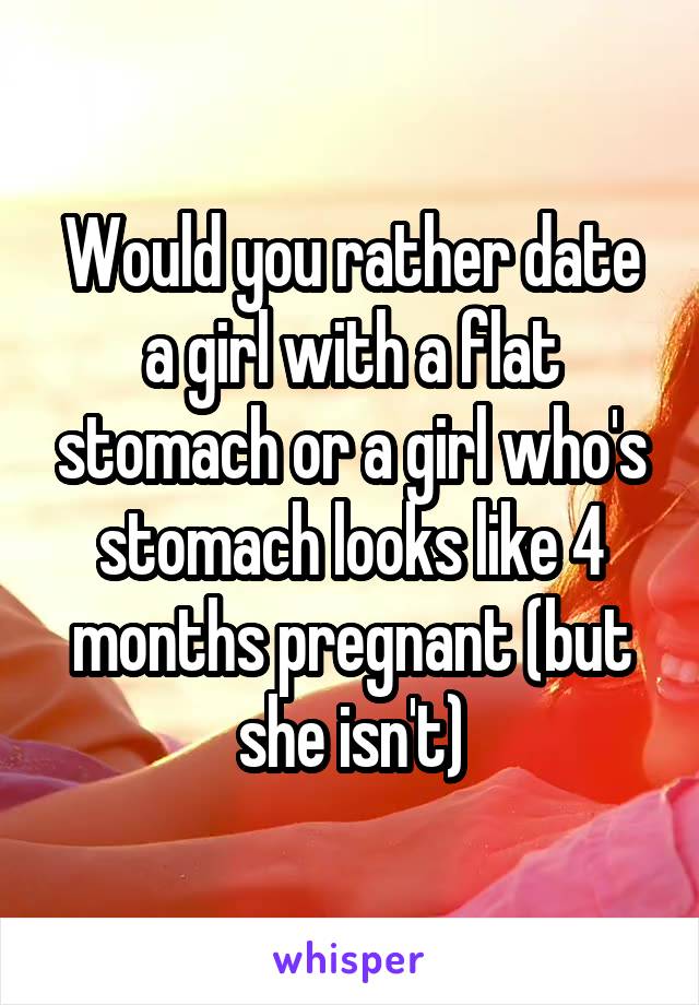 Would you rather date a girl with a flat stomach or a girl who's stomach looks like 4 months pregnant (but she isn't)