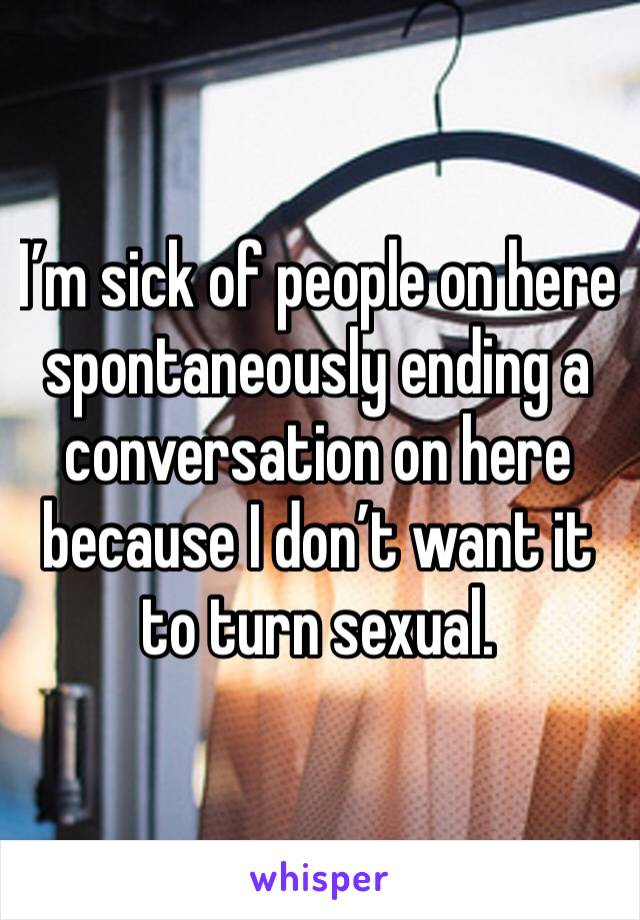 I’m sick of people on here spontaneously ending a conversation on here because I don’t want it to turn sexual. 