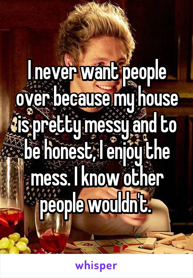 I never want people over because my house is pretty messy and to be honest, I enjoy the mess. I know other people wouldn't. 