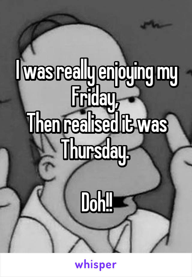 I was really enjoying my Friday, 
Then realised it was Thursday. 

Doh!!