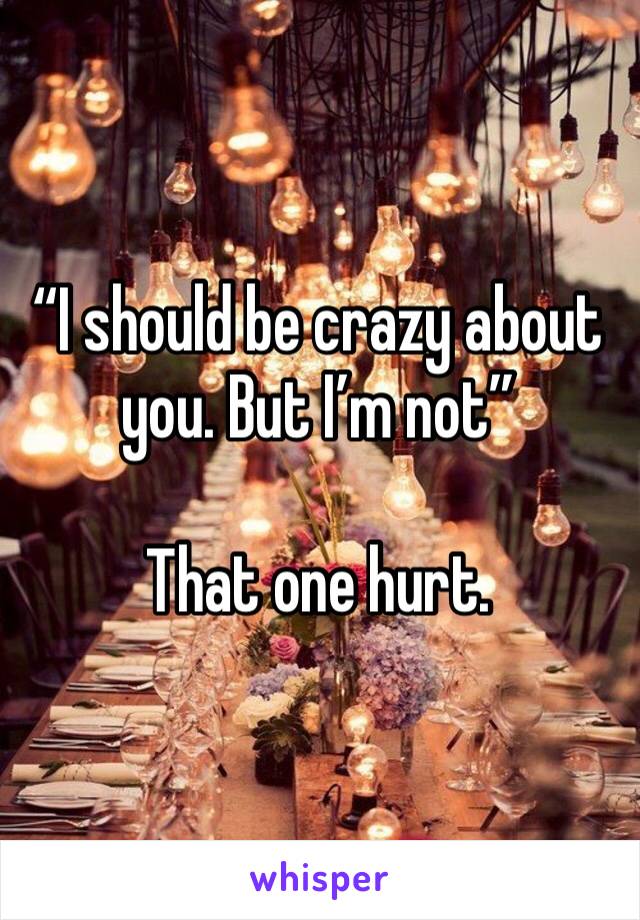 “I should be crazy about you. But I’m not”

That one hurt.