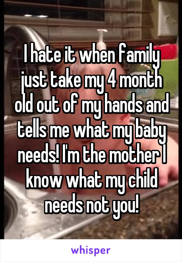 I hate it when family just take my 4 month old out of my hands and tells me what my baby needs! I'm the mother I know what my child needs not you!