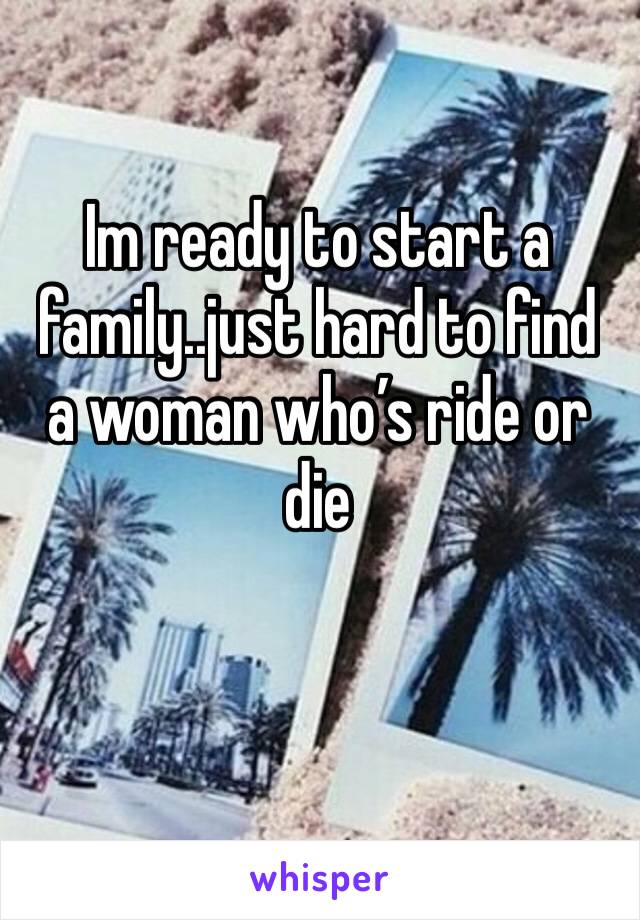 Im ready to start a family..just hard to find a woman who’s ride or die