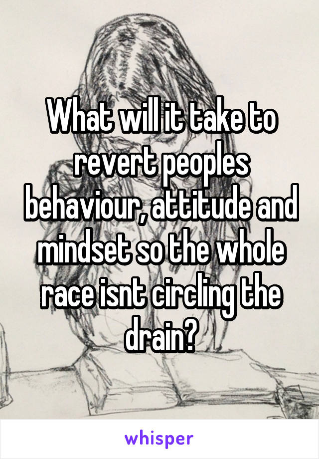 What will it take to revert peoples behaviour, attitude and mindset so the whole race isnt circling the drain?