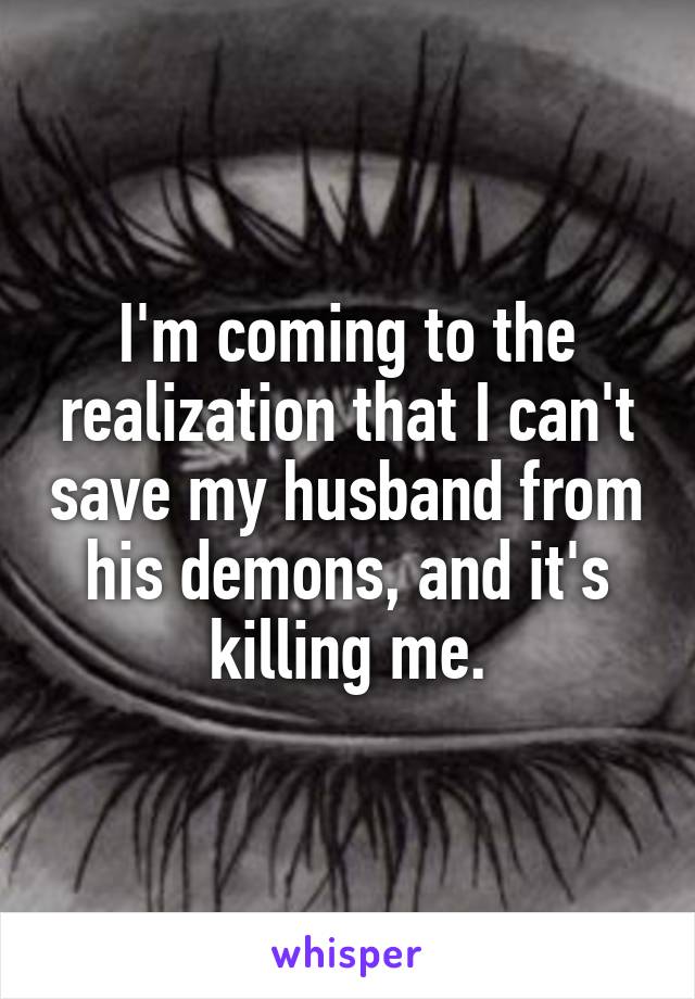 I'm coming to the realization that I can't save my husband from his demons, and it's killing me.