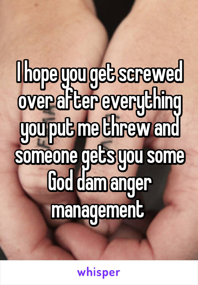 I hope you get screwed over after everything you put me threw and someone gets you some God dam anger management 