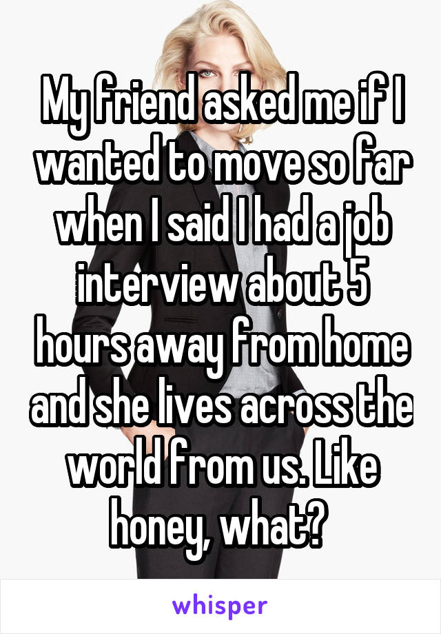 My friend asked me if I wanted to move so far when I said I had a job interview about 5 hours away from home and she lives across the world from us. Like honey, what? 