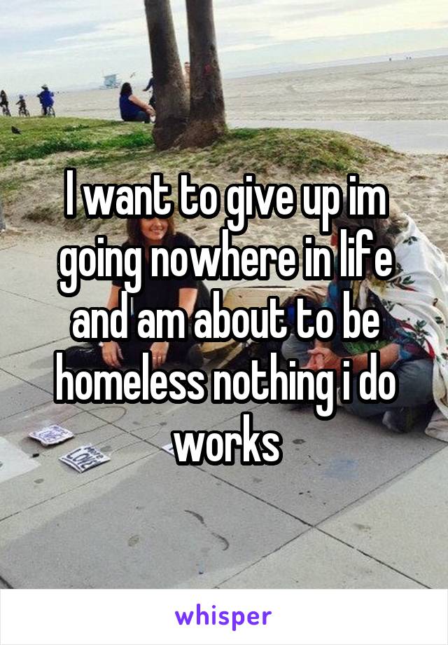 I want to give up im going nowhere in life and am about to be homeless nothing i do works