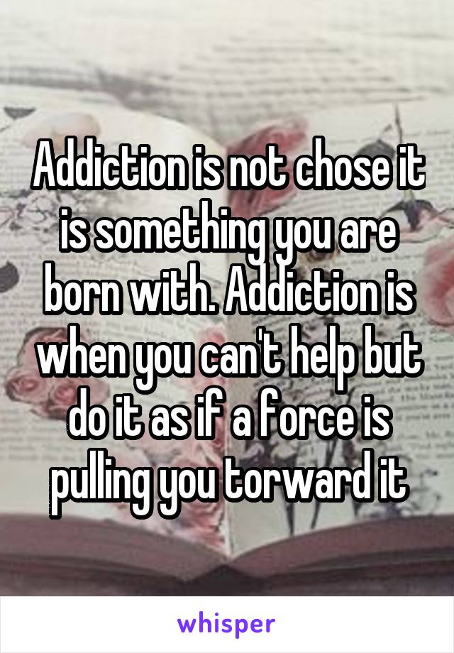 Addiction is not chose it is something you are born with. Addiction is when you can't help but do it as if a force is pulling you torward it