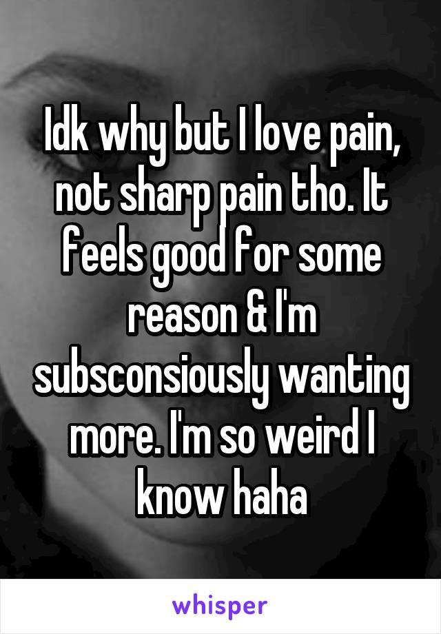 Idk why but I love pain, not sharp pain tho. It feels good for some reason & I'm subsconsiously wanting more. I'm so weird I know haha