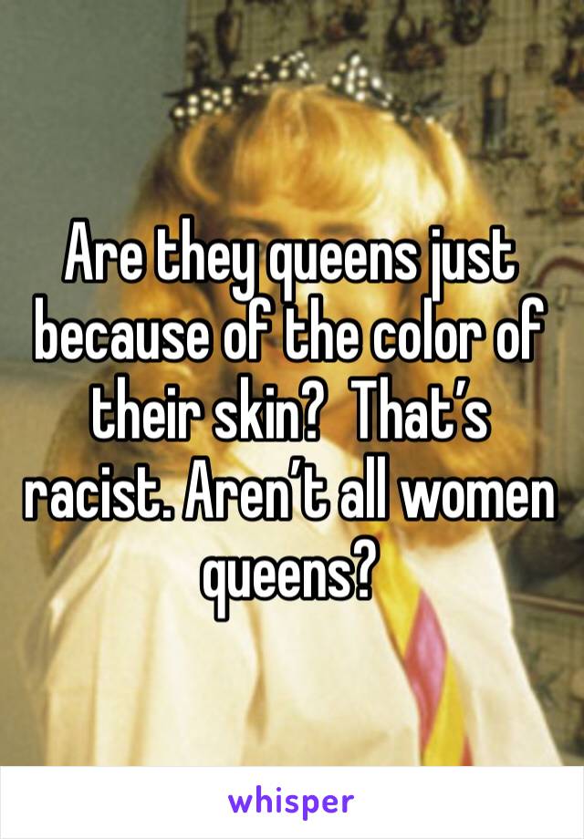 Are they queens just because of the color of their skin?  That’s racist. Aren’t all women queens?