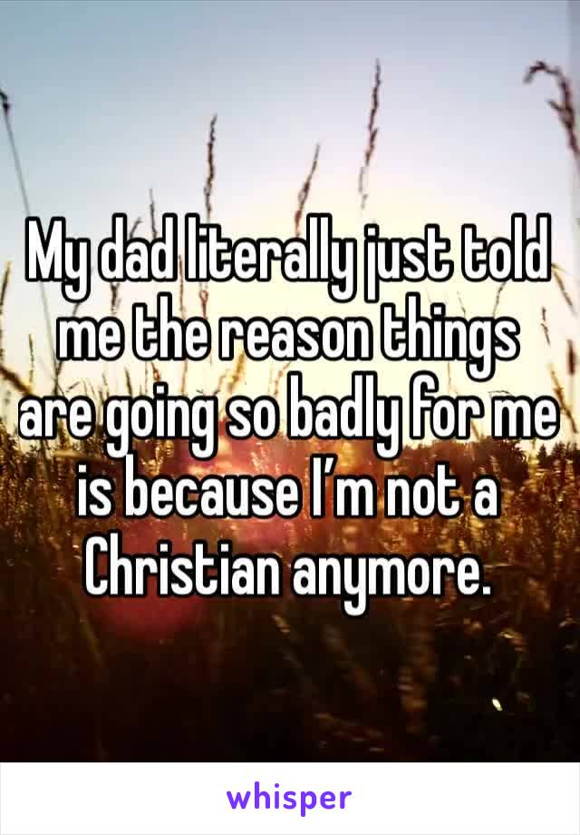 My dad literally just told me the reason things are going so badly for me is because I’m not a Christian anymore. 