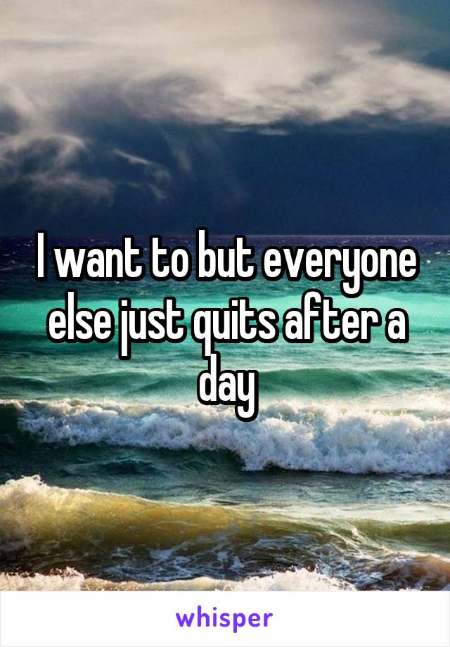 I want to but everyone else just quits after a day