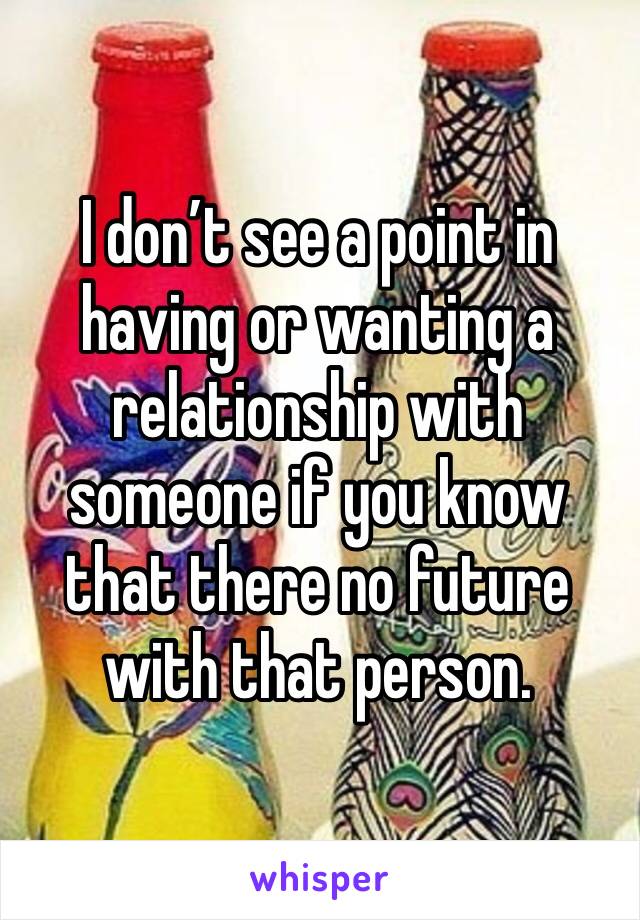 I don’t see a point in having or wanting a relationship with someone if you know that there no future with that person. 
