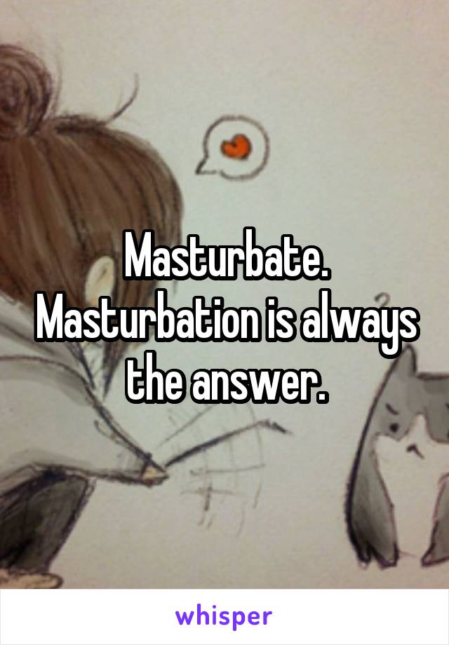 Masturbate. Masturbation is always the answer.