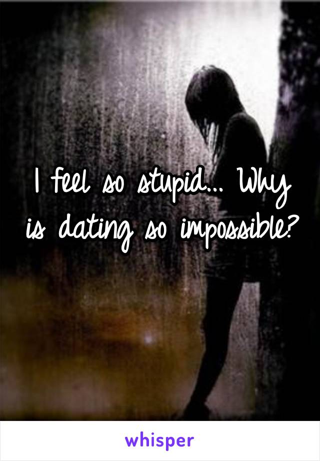 I feel so stupid... Why is dating so impossible? 