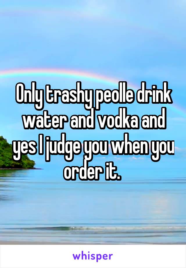 Only trashy peolle drink water and vodka and yes I judge you when you order it. 