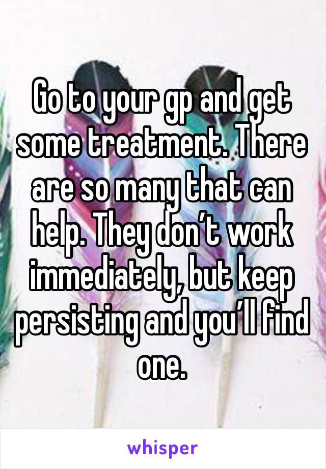 Go to your gp and get some treatment. There are so many that can help. They don’t work immediately, but keep persisting and you’ll find one.