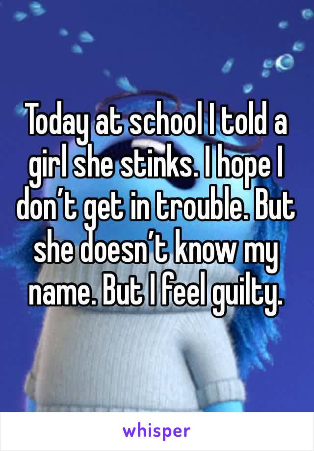 Today at school I told a girl she stinks. I hope I don’t get in trouble. But she doesn’t know my name. But I feel guilty.
