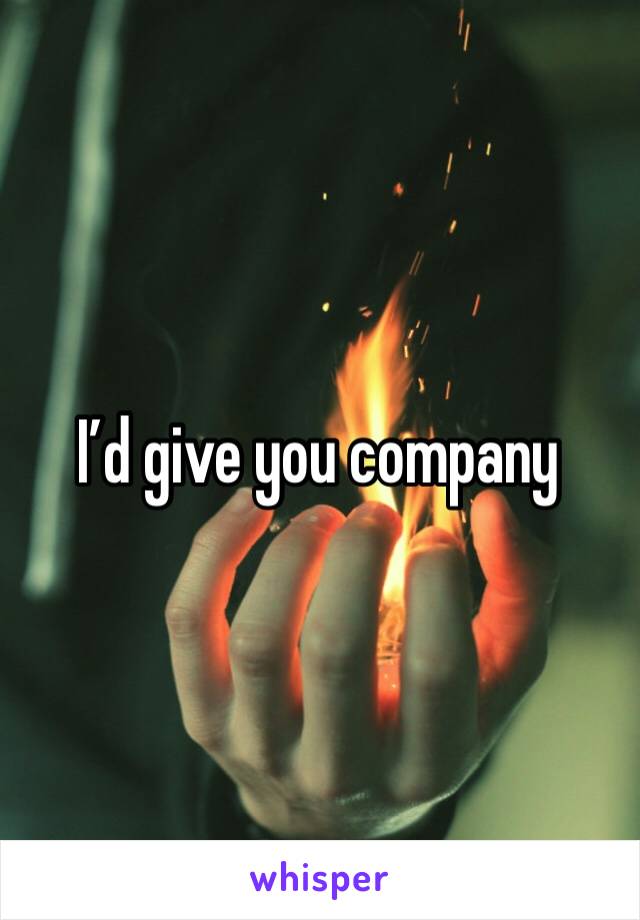 I’d give you company 