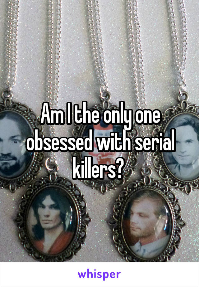 Am I the only one obsessed with serial killers? 