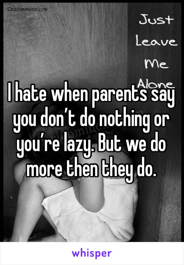 I hate when parents say you don’t do nothing or you’re lazy. But we do more then they do.