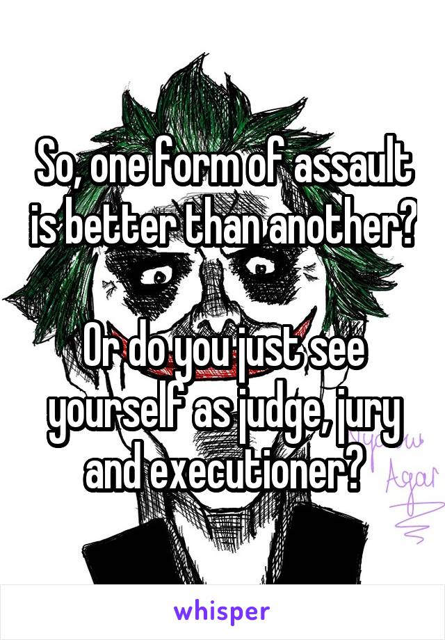 So, one form of assault is better than another?

Or do you just see yourself as judge, jury and executioner?