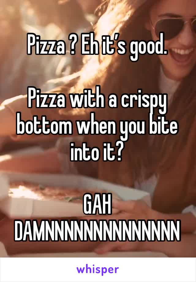 Pizza ? Eh it’s good.

Pizza with a crispy bottom when you bite into it?

GAH DAMNNNNNNNNNNNNNN 