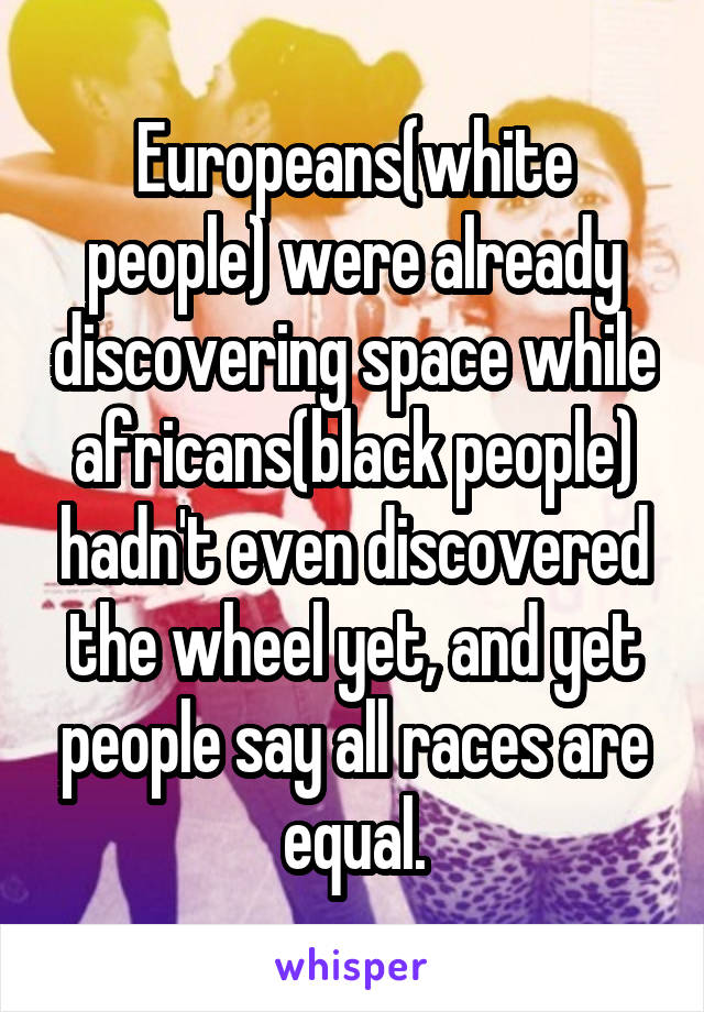 Europeans(white people) were already discovering space while africans(black people) hadn't even discovered the wheel yet, and yet people say all races are equal.