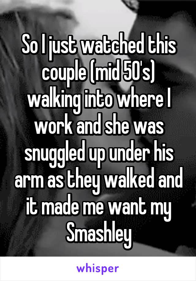So I just watched this couple (mid 50's) walking into where I work and she was snuggled up under his arm as they walked and it made me want my Smashley