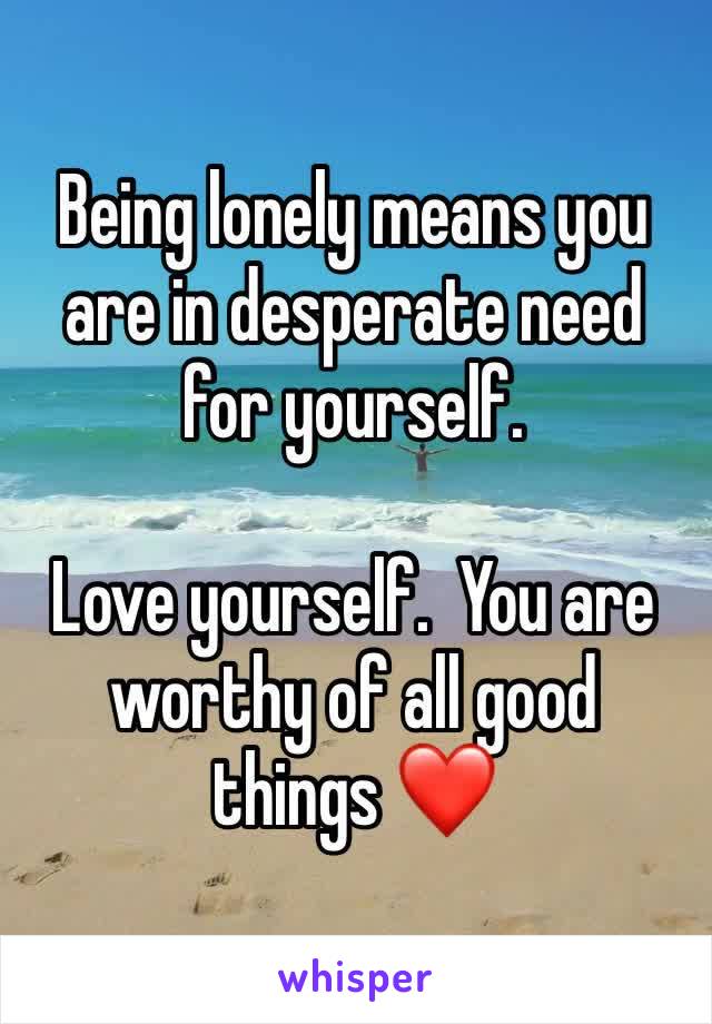 Being lonely means you are in desperate need for yourself.  

Love yourself.  You are worthy of all good things ❤️