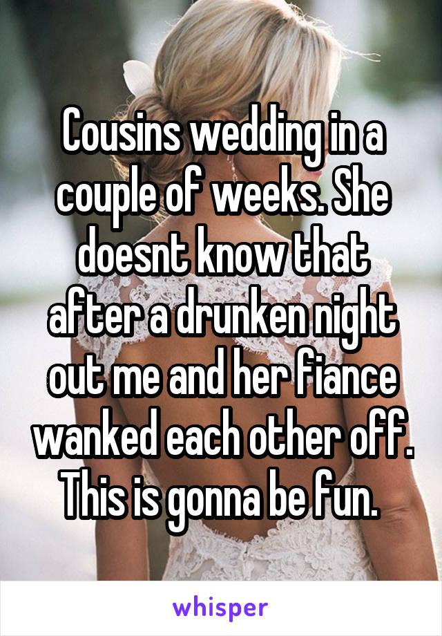 Cousins wedding in a couple of weeks. She doesnt know that after a drunken night out me and her fiance wanked each other off. This is gonna be fun. 