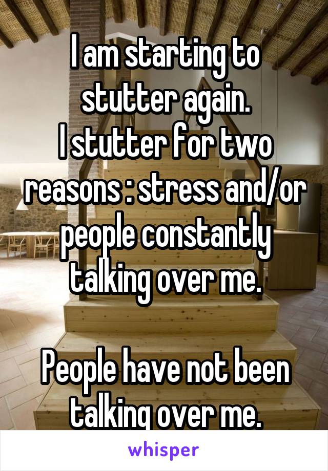 I am starting to stutter again.
I stutter for two reasons : stress and/or people constantly talking over me.

People have not been talking over me.
