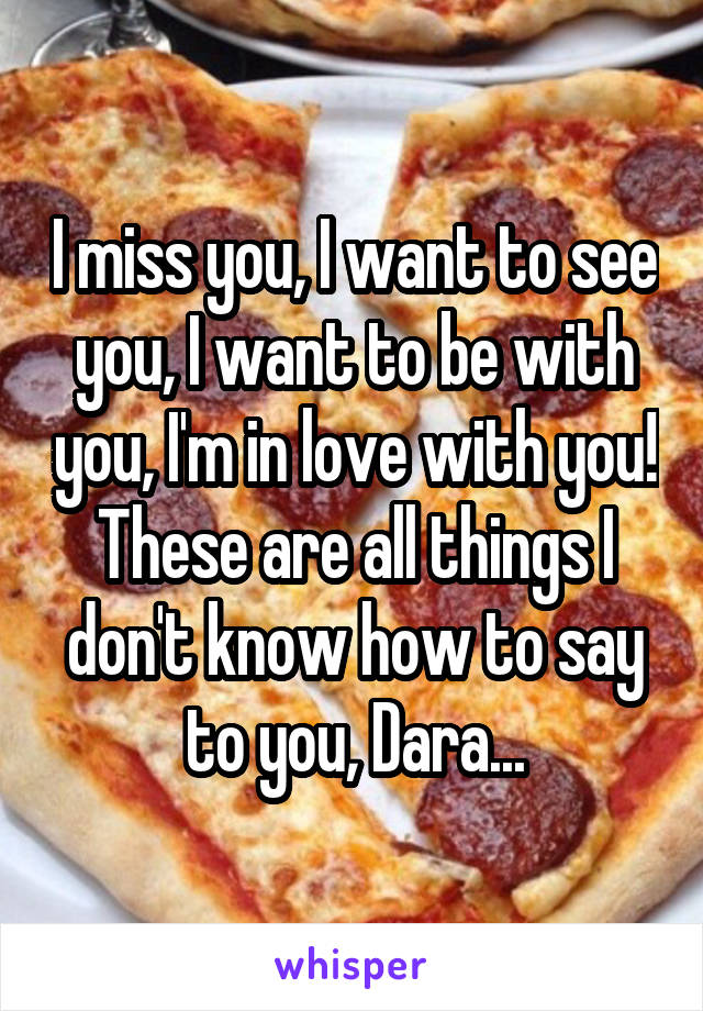 I miss you, I want to see you, I want to be with you, I'm in love with you! These are all things I don't know how to say to you, Dara...