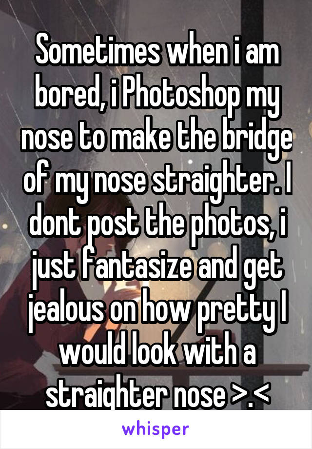 Sometimes when i am bored, i Photoshop my nose to make the bridge of my nose straighter. I dont post the photos, i just fantasize and get jealous on how pretty I would look with a straighter nose >.<