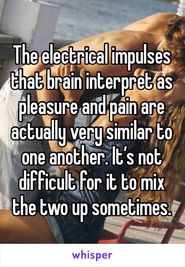 The electrical impulses that brain interpret as pleasure and pain are actually very similar to one another. It’s not difficult for it to mix the two up sometimes. 