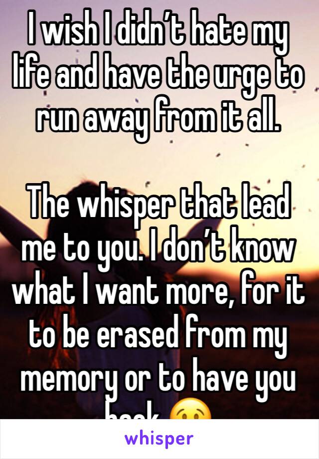 I wish I didn’t hate my life and have the urge to run away from it all. 

The whisper that lead me to you. I don’t know what I want more, for it to be erased from my memory or to have you back 😢