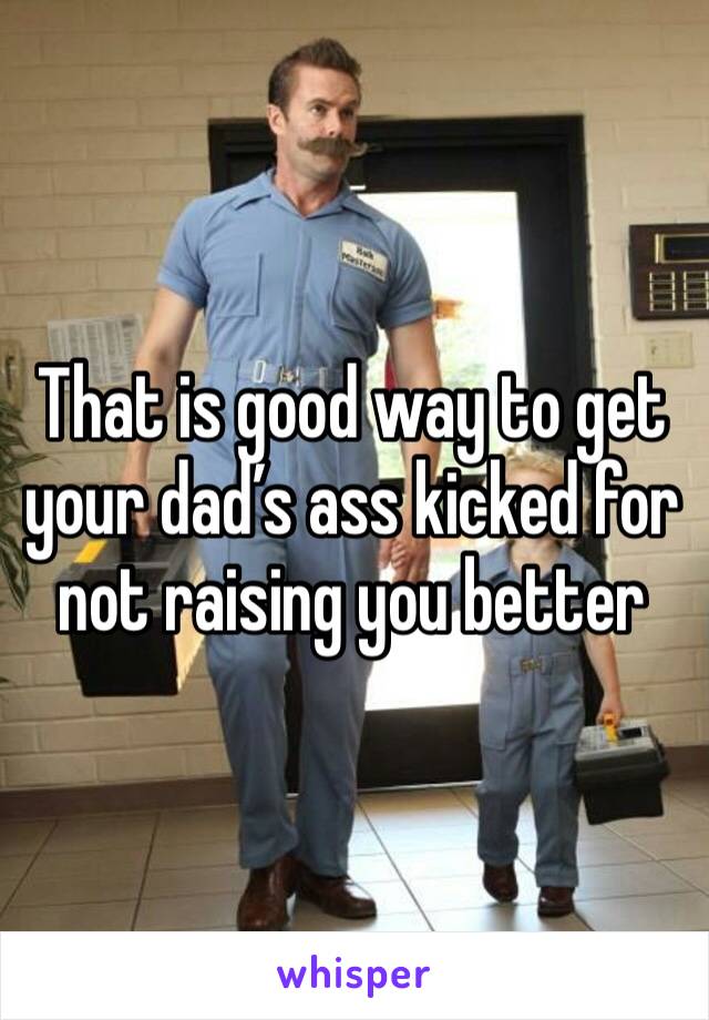That is good way to get your dad’s ass kicked for not raising you better 